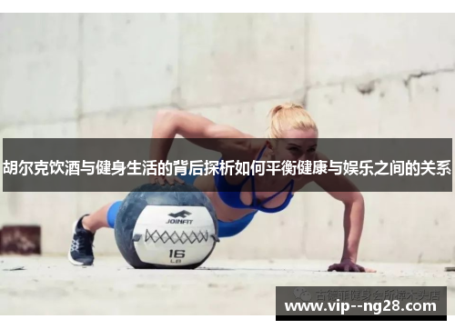 胡尔克饮酒与健身生活的背后探析如何平衡健康与娱乐之间的关系