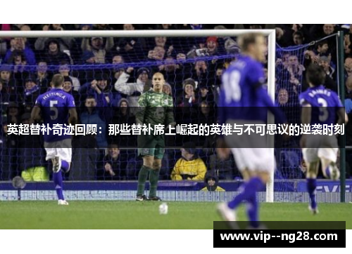 英超替补奇迹回顾：那些替补席上崛起的英雄与不可思议的逆袭时刻