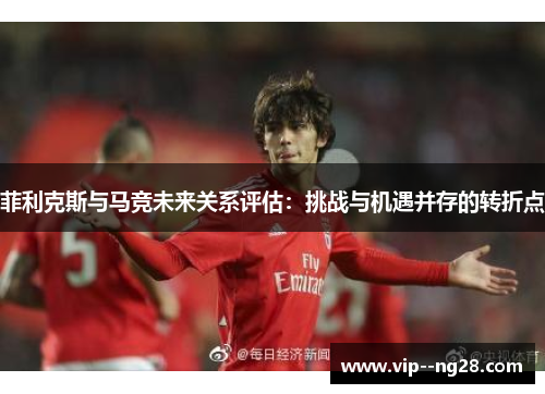 菲利克斯与马竞未来关系评估：挑战与机遇并存的转折点