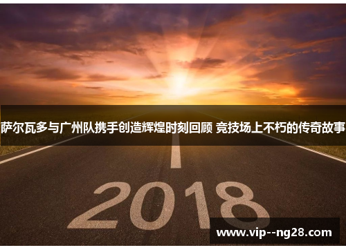 萨尔瓦多与广州队携手创造辉煌时刻回顾 竞技场上不朽的传奇故事