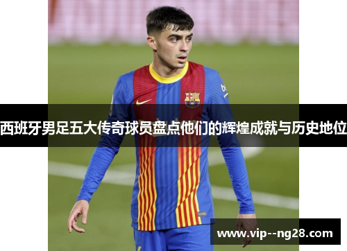 西班牙男足五大传奇球员盘点他们的辉煌成就与历史地位