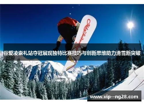 谷爱凌崇礼站夺冠展现独特比赛技巧与创新思维助力滑雪新突破 谷爱凌崇礼站夺冠展现独特比赛技巧与创新思维助力滑雪新突破