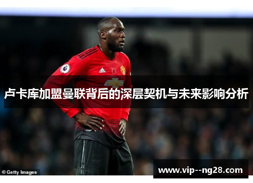 卢卡库加盟曼联背后的深层契机与未来影响分析