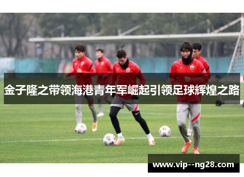 金子隆之带领海港青年军崛起引领足球辉煌之路 金子隆之带领海港青年军崛起引领足球辉煌之路
