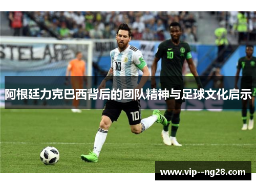 阿根廷力克巴西背后的团队精神与足球文化启示