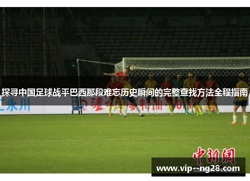 探寻中国足球战平巴西那段难忘历史瞬间的完整查找方法全程指南 探寻中国足球战平巴西那段难忘历史瞬间的完整查找方法全程指南