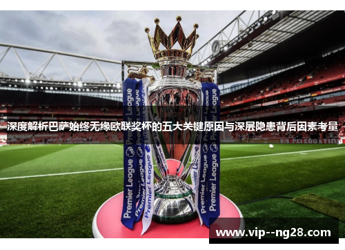 深度解析巴萨始终无缘欧联奖杯的五大关键原因与深层隐患背后因素考量 深度解析巴萨始终无缘欧联奖杯的五大关键原因与深层隐患背后因素考量