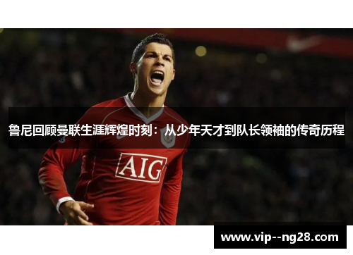 鲁尼回顾曼联生涯辉煌时刻：从少年天才到队长领袖的传奇历程