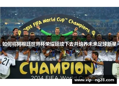 如何将阿根廷世界杯荣耀延续下去并培养未来足球新星 如何将阿根廷世界杯荣耀延续下去并培养未来足球新星