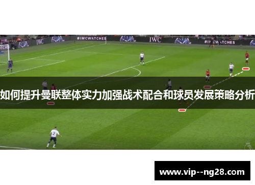 如何提升曼联整体实力加强战术配合和球员发展策略分析 如何提升曼联整体实力加强战术配合和球员发展策略分析