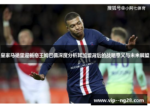 皇家马德里迎新帝王姆巴佩深度分析其加盟背后的战略意义与未来展望 皇家马德里迎新帝王姆巴佩深度分析其加盟背后的战略意义与未来展望