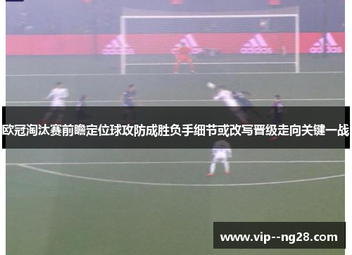 欧冠淘汰赛前瞻定位球攻防成胜负手细节或改写晋级走向关键一战