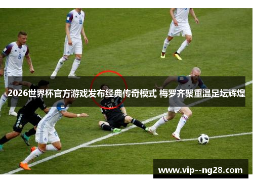 2026世界杯官方游戏发布经典传奇模式 梅罗齐聚重温足坛辉煌