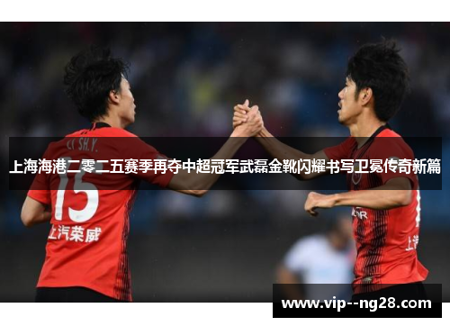 上海海港二零二五赛季再夺中超冠军武磊金靴闪耀书写卫冕传奇新篇