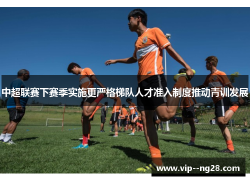 中超联赛下赛季实施更严格梯队人才准入制度推动青训发展