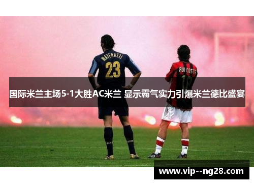 国际米兰主场5-1大胜AC米兰 显示霸气实力引爆米兰德比盛宴 国际米兰主场5-1大胜AC米兰 显示霸气实力引爆米兰德比盛宴