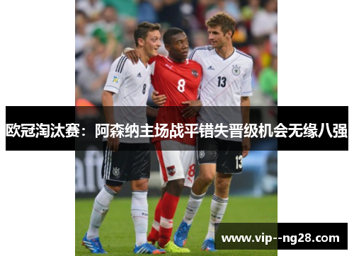 欧冠淘汰赛:阿森纳主场战平错失晋级机会无缘八强 欧冠淘汰赛:阿森纳主场战平错失晋级机会无缘八强