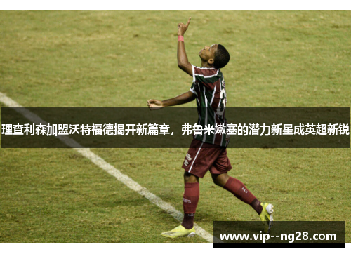 理查利森加盟沃特福德揭开新篇章,弗鲁米嫩塞的潜力新星成英超新锐 理查利森加盟沃特福德揭开新篇章,弗鲁米嫩塞的潜力新星成英超新锐