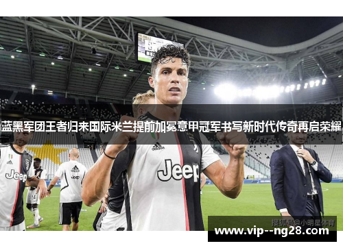 蓝黑军团王者归来国际米兰提前加冕意甲冠军书写新时代传奇再启荣耀