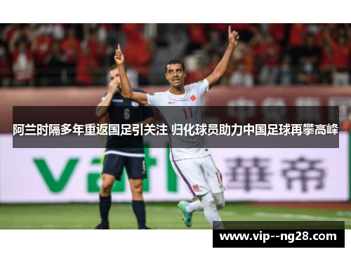 阿兰时隔多年重返国足引关注 归化球员助力中国足球再攀高峰