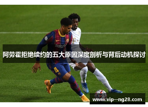 阿劳霍拒绝续约的五大原因深度剖析与背后动机探讨