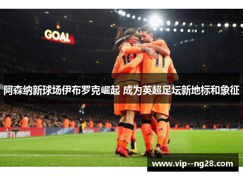 阿森纳新球场伊布罗克崛起 成为英超足坛新地标和象征