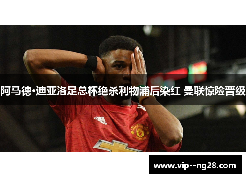 阿马德·迪亚洛足总杯绝杀利物浦后染红 曼联惊险晋级