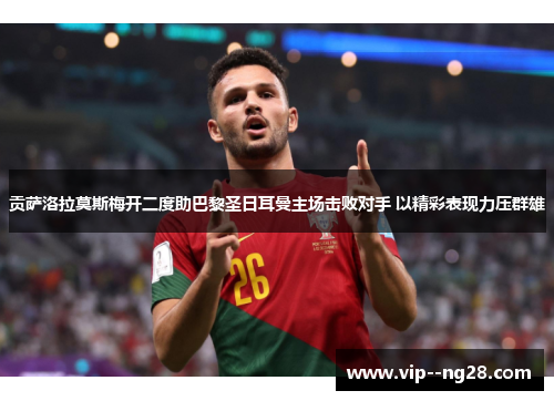 贡萨洛拉莫斯梅开二度助巴黎圣日耳曼主场击败对手 以精彩表现力压群雄 贡萨洛拉莫斯梅开二度助巴黎圣日耳曼主场击败对手 以精彩表现力压群雄