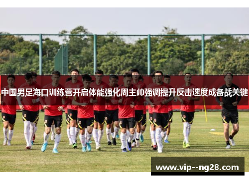中国男足海口训练营开启体能强化周主帅强调提升反击速度成备战关键