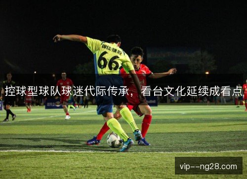 控球型球队球迷代际传承,看台文化延续成看点 控球型球队球迷代际传承,看台文化延续成看点